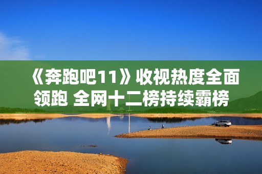 《奔跑吧11》收视热度全面领跑 全网十二榜持续霸榜