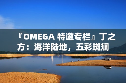 『OMEGA 特邀专栏』丁之方：海洋陆地，五彩斑斓