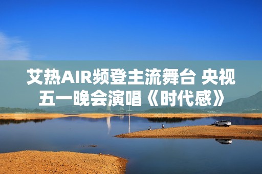 艾热AIR频登主流舞台 央视五一晚会演唱《时代感》