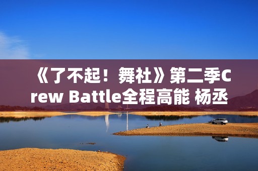 《了不起！舞社》第二季Crew Battle全程高能 杨丞琳郑秀妍高瀚宇李斯丹妮程潇燃起来了