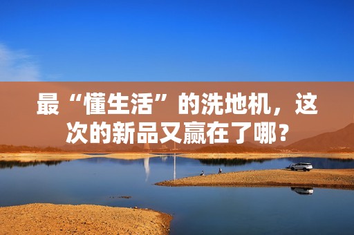 最“懂生活”的洗地机，这次的新品又赢在了哪？