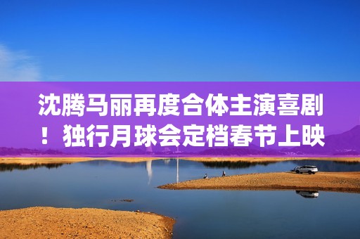 沈腾马丽再度合体主演喜剧！独行月球会定档春节上映吗？投资怎么参与(沈腾,马丽)