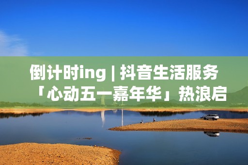 倒计时ing | 抖音生活服务「心动五一嘉年华」热浪启程！