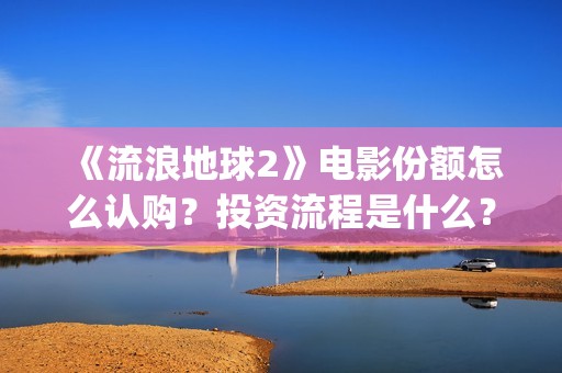 《流浪地球2》电影份额怎么认购？投资流程是什么？(流浪地球2 电影)