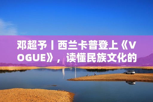 邓超予丨西兰卡普登上《VOGUE》，读懂民族文化的迭代与进化，传承与新生
