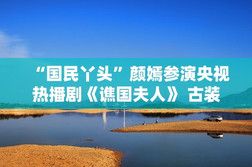 “国民丫头”颜嫣参演央视热播剧《谯国夫人》 古装小花大放异彩