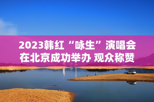 2023韩红“咏生”演唱会在北京成功举办 观众称赞：视听震撼的音乐盛宴