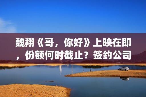 魏翔《哥，你好》上映在即，份额何时截止？签约公司有兑付分红实力吗(你好的哥)