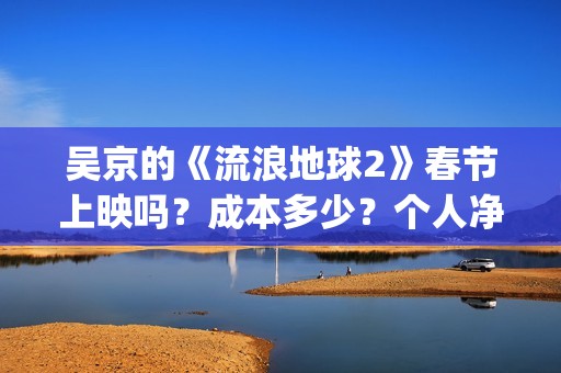 吴京的《流浪地球2》春节上映吗？成本多少？个人净收益大概有多少？(吴京流浪地球照片)