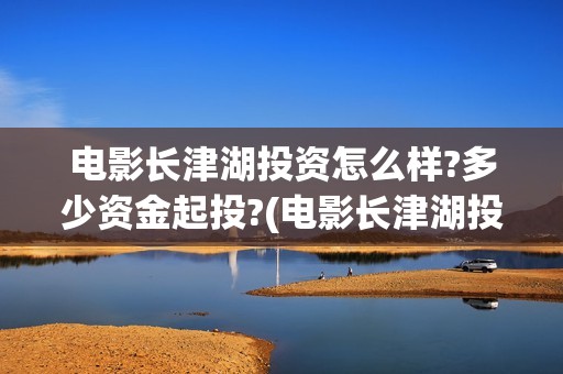电影长津湖投资怎么样?多少资金起投?(电影长津湖投资是真的吗)