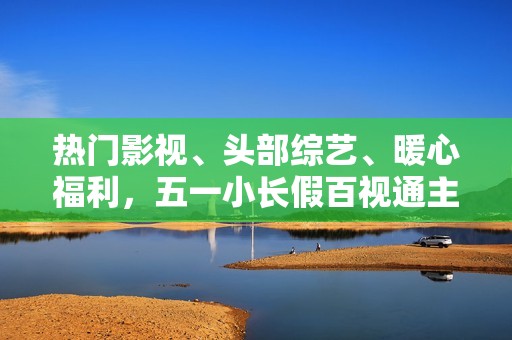 热门影视、头部综艺、暖心福利，五一小长假百视通主打一个“陪伴”