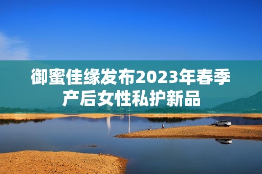 御蜜佳缘发布2023年春季产后女性私护新品