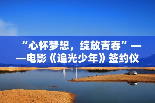 “心怀梦想，绽放青春”——电影《追光少年》签约仪式新闻发布会在京举行