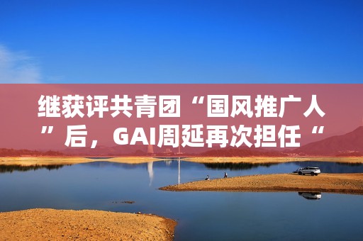 继获评共青团“国风推广人”后，GAI周延再次担任“全民推荐官”