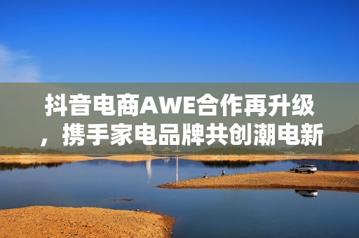 抖音电商AWE合作再升级，携手家电品牌共创潮电新生活