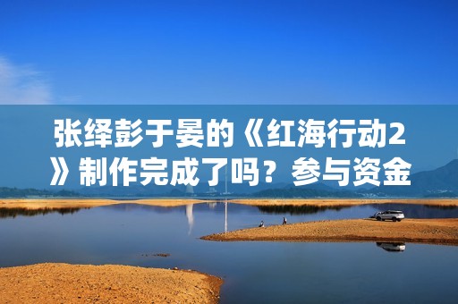张绎彭于晏的《红海行动2》制作完成了吗？参与资金有上限吗？