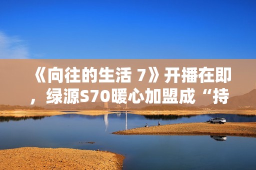 《向往的生活 7》开播在即，绿源S70暖心加盟成“持久续航官”引爆关注