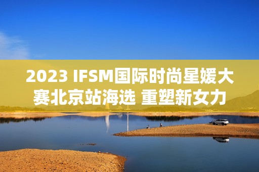 2023 IFSM国际时尚星媛大赛北京站海选 重塑新女力定义