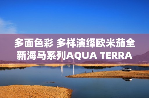 多面色彩 多样演绎欧米茄全新海马系列AQUA TERRA SHADES 18K金款腕表
