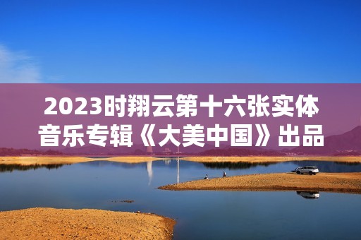 2023时翔云第十六张实体音乐专辑《大美中国》出品
