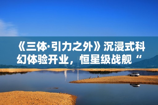 《三体·引力之外》沉浸式科幻体验开业，恒星级战舰“万有引力”号正式启航！