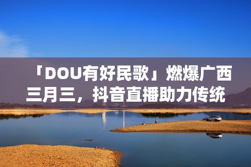 「DOU有好民歌」燃爆广西三月三，抖音直播助力传统文化繁荣