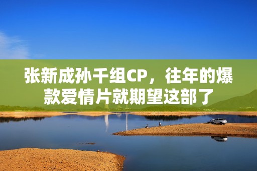 张新成孙千组CP，往年的爆款爱情片就期望这部了