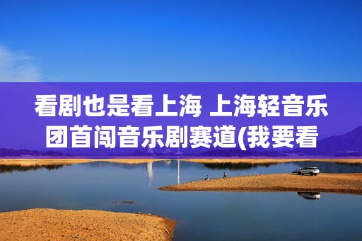 看剧也是看上海 上海轻音乐团首闯音乐剧赛道(我要看上海的电视连续剧)