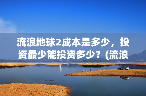 流浪地球2成本是多少，投资最少能投资多少？(流浪地球2出品公司)