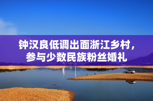 钟汉良低调出面浙江乡村，参与少数民族粉丝婚礼