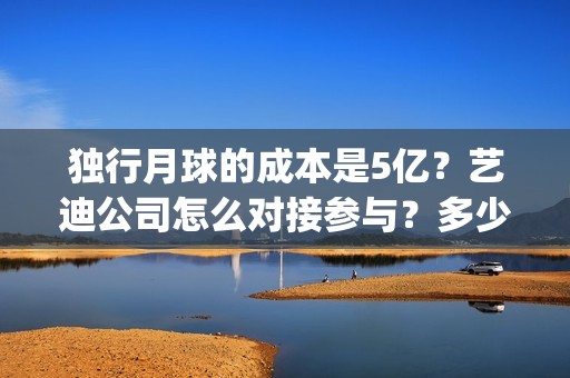 独行月球的成本是5亿？艺迪公司怎么对接参与？多少钱一份？(独行月球什么时候杀青)