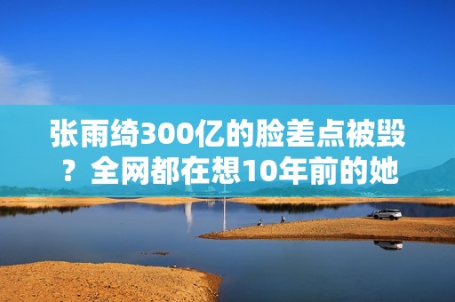 张雨绮300亿的脸差点被毁？全网都在想10年前的她
