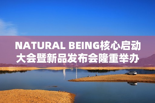 NATURAL BEING核心启动大会暨新品发布会隆重举办！火爆现场点燃焕颜热情