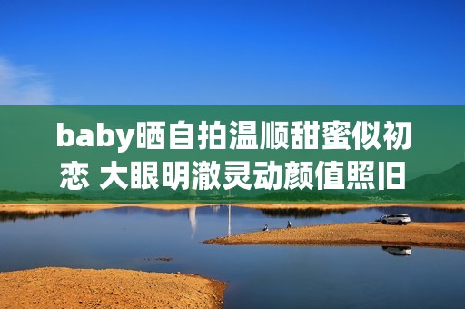 baby晒自拍温顺甜蜜似初恋 大眼明澈灵动颜值照旧