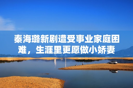 秦海璐新剧遭受事业家庭困难，生涯里更愿做小娇妻