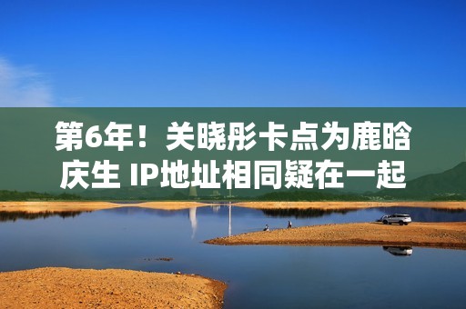 第6年！关晓彤卡点为鹿晗庆生 IP地址相同疑在一起