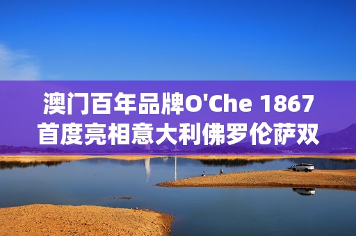 澳门百年品牌O'Che 1867首度亮相意大利佛罗伦萨双年展(澳门国际老品牌值得信赖)