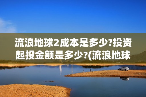 流浪地球2成本是多少?投资起投金额是多少?(流浪地球2成本大概多少钱)