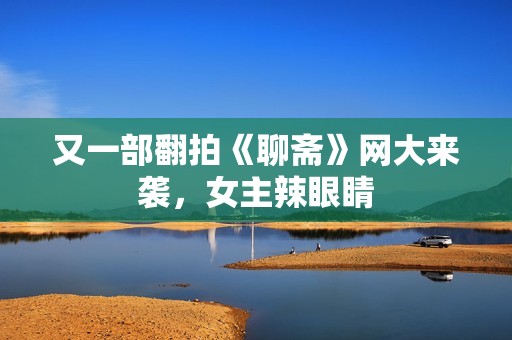 又一部翻拍《聊斋》网大来袭，女主辣眼睛