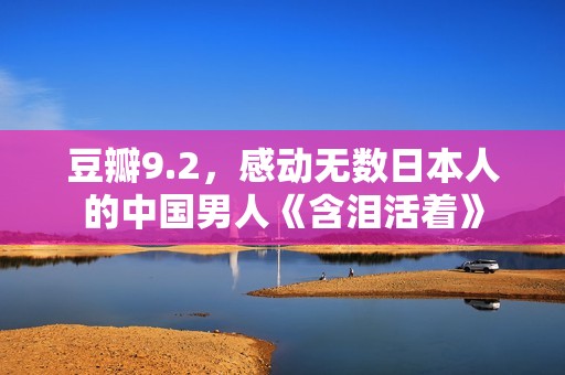豆瓣9.2，感动无数日本人的中国男人《含泪活着》