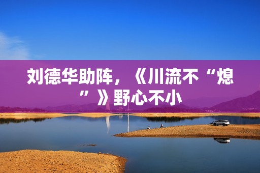 刘德华助阵，《川流不“熄”》野心不小