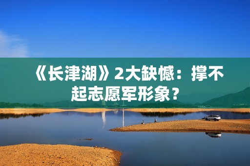 《长津湖》2大缺憾：撑不起志愿军形象？