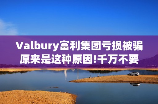 Valbury富利集团亏损被骗原来是这种原因!千万不要再上当了(富利集团董事长)