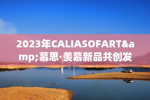 2023年CALIASOFART&慕思·羡慕新品共创发布，共鉴焕新征程