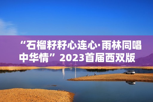 “石榴籽籽心连心·雨林同唱中华情”2023首届西双版纳雨林合唱节盛大开幕