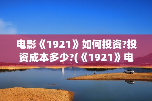 电影《1921》如何投资?投资成本多少?(《1921》电影怎么样)