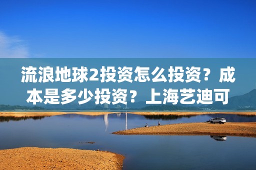流浪地球2投资怎么投资？成本是多少投资？上海艺迪可以投资吗？(流浪地球2投资多少)