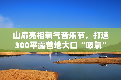 山扉亮相氧气音乐节，打造300平露营地大口“吸氧”