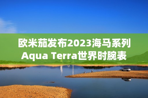 欧米茄发布2023海马系列Aqua Terra世界时腕表