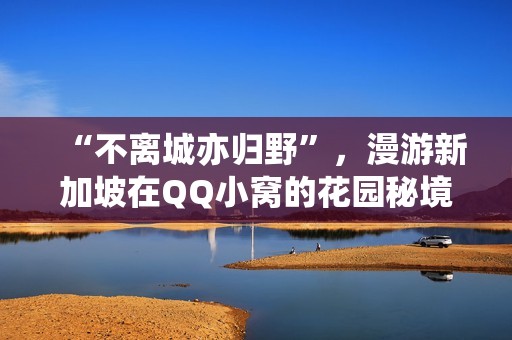 “不离城亦归野”，漫游新加坡在QQ小窝的花园秘境